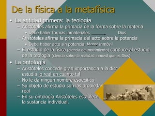 De la física a la metafísica
• La entidad primera: la teología
– Aristóteles afirma la primacía de la forma sobre la materia
• Debe haber formas inmateriales Dios
– Aristóteles afirma la primacía del acto sobre la potencia
• Debe haber acto sin potencia Motor inmóvil
– El estudio de la física (ciencia del movimiento) conduce al estudio
de la teología (ciencia sobre la realidad inmóvil que es Dios)
• La ontología
– Aristóteles concede gran importancia a la disciplina que
estudia lo real en cuanto tal
– No le da ningún nombre específico
– Su objeto de estudio son las propiedades más generales de lo
real
– En su ontología Aristóteles establece que la realidad básica es
la sustancia individual.
 