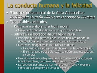 La conducta humana y la felicidad
• Principio fundamental de la ética Aristotélica:
La felicidad es el fin último de la conducta humana
• Dos posibles actitudes
– Renunciar a elaborar una teoría moral
• Cada cual debe decidir sobre lo que le hace feliz
– Intentar la elaboración de una teoría moral
• Principio teórico previo: Cada ser es feliz realizando la
actividad que le es propia (consecuencia de su teleología)
• Debemos indagar en la naturaleza humana
– La actividad específica del ser humano es la contemplativa
– El ser humano no es sólo razón, también tiene necesidades
corporales.
• Una vida dedicada íntegramente a la contemplación supondría
la felicidad plena, pero sólo está al alcance de Dios
• La felicidad al alcance del ser humano es limitada y requiere
sobre todo la posesión de virtudes morales
 