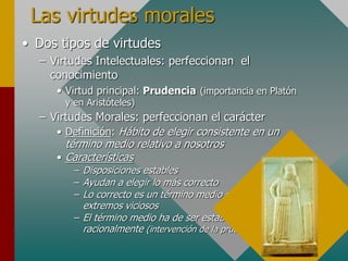 Las virtudes morales
• Dos tipos de virtudes
– Virtudes Intelectuales: perfeccionan el
conocimiento
• Virtud principal: Prudencia (importancia en Platón
y en Aristóteles)
– Virtudes Morales: perfeccionan el carácter
• Definición: Hábito de elegir consistente en un
término medio relativo a nosotros
• Características
– Disposiciones estables
– Ayudan a elegir lo más correcto
– Lo correcto es un término medio entre dos
extremos viciosos
– El término medio ha de ser establecido
racionalmente (intervención de la prudencia)
 