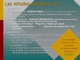 Las virtudes morales (y 2)
• La justicia
– Virtud general: Justicia legal (Consiste en el cumplimiento de las leyes)
• Virtud que posee quien cuenta con todas las demás virtudes
(similar a Platón)
– Virtud particular: Justicia distributiva (Consiste en proporcionar
un trato equitativo en las relaciones interpersonales)
• Justicia aritmética Repartir a todos por igual
• Justicia geométrica Repartir en proporción a los
méritos
• La amistad
– Diferencias de significado entre “philía” y “amistad”
– La relación de amistad
• Sin convivencia no hay vida humana y sin amistad no hay vida
plena y satisfactoria
– La amistad civil
• La amistad tiene la misma extensión que la justicia
• La amistad civil o concordia consiste en que los ciudadanos estén
de acuerdo sobre lo que les conviene
Si los ciudadanos
practicasen entre sí
la amistad,
no tendrían necesidad
de la justicia
Aristóteles
 
