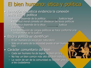 El bien humano: ética y política
• La noción de justicia evidencia la conexión
entre ética y política
– La ética depende de la política Justicia legal
• la virtud moral consiste en obedecer las leyes políticas
– La política depende de la ética Justicia
distributiva
• La distribución de cargos políticos se hace conforme a la
virtud moral de la justicia
• Ética y política se identifican
– El ser humano es social por naturaleza
– Sólo en el seno de la sociedad puede el ser humano ser
feliz
• Carácter comunitario del bien
– Cada ser humano ha de lograr su bien en la comunidad
– No hay un bien común más allá del bien individual
– La razón de ser de la comunidad es facilitar una vida digna
a los ciudadanos
 