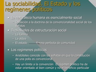 La sociabilidad. El Estado y los
regímenes políticos
• La naturaleza humana es esencialmente social
– Oposición a la doctrina de la convencionalidad social de los
sofistas
• Tres niveles de estructuración social
– La familia
– La aldea
– El estado Forma perfecta de comunidad
• Los regímenes políticos
– Aristóteles coincide con los sofistas en que la constitución
de una polis es convencional
– Hay un límite a la convención El régimen político ha de
estar orientado al bien común y no al beneficio particular
 