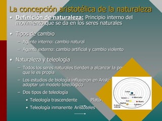 La concepción aristotélica de la naturaleza
• Definición de naturaleza: Principio interno del
movimiento que se da en los seres naturales
• Tipos de cambio
– Agente interno: cambio natural
– Agente externo: cambio artificial y cambio violento
• Naturaleza y teleología
– Todos los seres naturales tienden a alcanzar la perfección
que le es propia
– Los estudios de biología influyeron en Aristóteles para
adoptar un modelo teleológico
– Dos tipos de teleología
• Teleología trascendente Platón
• Teleología inmanente Aristóteles
 