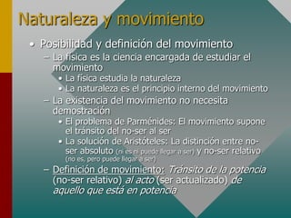Naturaleza y movimiento
• Posibilidad y definición del movimiento
– La física es la ciencia encargada de estudiar el
movimiento
• La física estudia la naturaleza
• La naturaleza es el principio interno del movimiento
– La existencia del movimiento no necesita
demostración
• El problema de Parménides: El movimiento supone
el tránsito del no-ser al ser
• La solución de Aristóteles: La distinción entre no-
ser absoluto (ni es ni puede llegar a ser) y no-ser relativo
(no es, pero puede llegar a ser)
– Definición de movimiento: Tránsito de la potencia
(no-ser relativo) al acto (ser actualizado) de
aquello que está en potencia
 