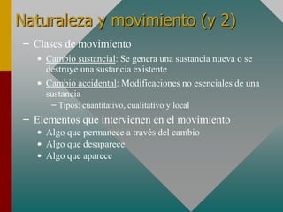 Naturaleza y movimiento (y 2)
– Clases de movimiento
• Cambio sustancial: Se genera una sustancia nueva o se
destruye una sustancia existente
• Cambio accidental: Modificaciones no esenciales de una
sustancia
– Tipos: cuantitativo, cualitativo y local
– Elementos que intervienen en el movimiento
• Algo que permanece a través del cambio
• Algo que desaparece
• Algo que aparece
 
