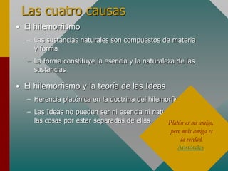 Las cuatro causas
• El hilemorfismo
– Las sustancias naturales son compuestos de materia
y forma
– La forma constituye la esencia y la naturaleza de las
sustancias
• El hilemorfismo y la teoría de las Ideas
– Herencia platónica en la doctrina del hilemorfismo
– Las Ideas no pueden ser ni esencia ni naturaleza de
las cosas por estar separadas de ellas Platón es mi amigo,
pero más amiga es
la verdad.
Aristóteles
 