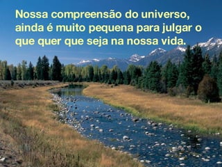 Nossa compreensão do universo, ainda é muito pequena para julgar o que quer que seja na nossa vida.  