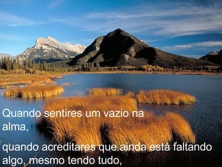 Quando sentires um vazio na alma,  quando acreditares que ainda está faltando algo, mesmo tendo tudo, 