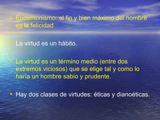 Eudemonismo: el fin y bien máximo del hombre es la felicidad  La virtud es un hábito.  La virtud es un término medio (entre dos extremos viciosos) que se elige tal y como lo haría un hombre sabio y prudente. Hay dos clases de virtudes: éticas y dianoéticas.  