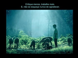 Critique menos, trabalhe mais.
E, não se esqueça nunca de agradecer.
 