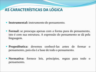 AS CARACTERÍSTICAS DA LÓGICA
 Instrumental: instrumento do pensamento.
 Formal: se preocupa apenas com a forma pura do pensamento,
isto é com sua estrutura. A expressão do pensamento se dá pela
linguagem.
 Propedêutica: devemos conhecê-las antes de formar o
pensamento, pois ela é a base de todo o pensamento.
 Normativa: fornece leis, princípios, regras para todo o
pensamento.
 