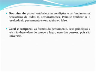  Doutrina de prova: estabelece as condições e os fundamentos
necessários de todas as demonstrações. Permite verificar se o
resultado do pensamento é verdadeiro ou falso.
 Geral e temporal: as formas do pensamento, seus princípios e
leis não dependem do tempo e lugar, nem das pessoas, pois são
universais.
 