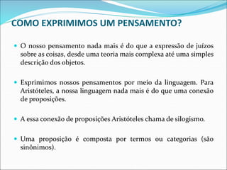 COMO EXPRIMIMOS UM PENSAMENTO?
 O nosso pensamento nada mais é do que a expressão de juízos
sobre as coisas, desde uma teoria mais complexa até uma simples
descrição dos objetos.
 Exprimimos nossos pensamentos por meio da linguagem. Para
Aristóteles, a nossa linguagem nada mais é do que uma conexão
de proposições.
 A essa conexão de proposições Aristóteles chama de silogismo.
 Uma proposição é composta por termos ou categorias (são
sinônimos).
 