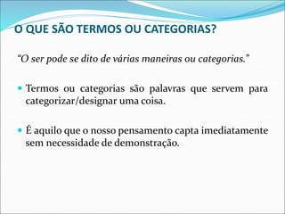 O QUE SÃO TERMOS OU CATEGORIAS?
“O ser pode se dito de várias maneiras ou categorias.”
 Termos ou categorias são palavras que servem para
categorizar/designar uma coisa.
 É aquilo que o nosso pensamento capta imediatamente
sem necessidade de demonstração.
 