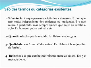 São dez termos ou categorias existentes:
1- Substância: é o que permanece idêntico a si mesmo. É o ser que
não muda independente dos acidentes ou mudanças. É o que
nunca é predicado, mas sempre sujeito que sofre ou recebe a
ação. Ex: homem, pedra, animal e etc.
2- Quantidade: é o que dá medida. Ex: Helson mede 1,75m.
3- Qualidade: é o “como é” das coisas. Ex: Helson é bom jogador
de futebol.
4- Relação: é o que estabelece relação entre as coisas. Ex: 5 é
metade de 10.
 