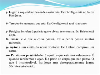 5- Lugar: é o que identifica onde a coisa está. Ex: O colégio está no bairro
Bom Jesus.
6- Tempo: é o momento que está. Ex: O colégio está aqui há 10 anos.
7- Posição: Se refere à posição que o objeto se encontra. Ex: Helson está
de pé.
8- Posse: é o que a coisa possui. Ex: a pedra possui muitos
minerais.
9- Ação: é um efeito da nossa vontade. Ex: Helson comprou um
carro.
10- Paixão ou passividade: é aquilo a que estamos vulneráveis. É
quando recebemos a ação. É a parte do corpo que não pensa. O
que é incontrolável. Ex: Jorge ama desesperadamente Joana;
Sócrates está ferido.
 