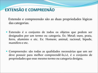 EXTENSÃO E COMPREENÃO
Extensão e compreensão são as duas propriedades lógicas
das categorias.
 Extensão é o conjunto de todos os objetos que podem ser
designados por um termo ou categoria. Ex: Metal; ouro, prata,
ferro, alumínio e etc. Ex: Homem; animal, racional, bípede,
mamífero e etc.
 Compreensão: são todas as qualidades necessárias que um ser
deve possuir para melhor compreendê-lo,i.é, é o conjunto de
propriedades que esse mesmo termo ou categoria designa.
 
