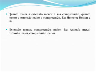 Quanto maior a extensão menor a sua compreensão, quanto
menor a extensão maior a compreensão. Ex: Homem; Helson e
etc.
 Extensão menor, compreensão maior. Ex: Animal; metal:
Extensão maior, compreensão menor.
 