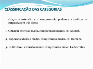 CLASSIFICAÇÃO DAS CATEGORIAS
Graças à extensão e a compreensão podemos classificar as
categorias em três tipos:
1- Gênero: extensão maior, compreensão menor. Ex: Animal.
2- Espécie: extensão média, compreensão média. Ex: Homem.
3- Individual: extensão menor, compreensão maior. Ex: Sócrates.
 