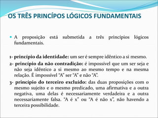 OS TRÊS PRINCÍPOS LÓGICOS FUNDAMENTAIS
 A proposição está submetida a três princípios lógicos
fundamentais.
1- princípio da identidade: um ser é sempre idêntico a si mesmo.
2- princípio da não contradição: é impossível que um ser seja e
não seja idêntico a si mesmo ao mesmo tempo e na mesma
relação. É impossível “A” ser “A” e não “A”.
3- princípio do terceiro excluído: das duas proposições com o
mesmo sujeito e o mesmo predicado, uma afirmativa e a outra
negativa, uma delas é necessariamente verdadeira e a outra
necessariamente falsa. “A é x” ou “A é não x”, não havendo a
terceira possibilidade.
 