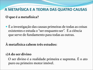 A METAFÍSICA E A TEORIA DAS QUATRO CAUSAS
O que é a metafísica?
 É a investigação das causas primeiras de todas as coisas
existentes e estuda o “ser enquanto ser”. É a ciência
que serve de fundamento para todas as outras.
À metafísica cabem três estudos:
1)A do ser divino
O ser divino é a realidade primeira e suprema. É o ato
puro ou primeiro motor imóvel.
 