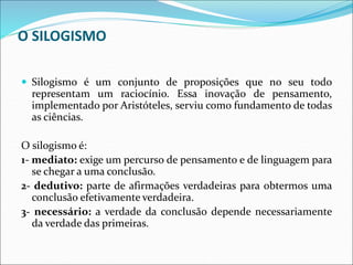 O SILOGISMO
 Silogismo é um conjunto de proposições que no seu todo
representam um raciocínio. Essa inovação de pensamento,
implementado por Aristóteles, serviu como fundamento de todas
as ciências.
O silogismo é:
1- mediato: exige um percurso de pensamento e de linguagem para
se chegar a uma conclusão.
2- dedutivo: parte de afirmações verdadeiras para obtermos uma
conclusão efetivamente verdadeira.
3- necessário: a verdade da conclusão depende necessariamente
da verdade das primeiras.
 