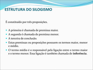 ESTRUTURA DO SILOGISMO
É constituído por três proposições.
 A primeira é chamada de premissa maior.
 A segunda é chamada de premissa menor.
 A terceira de conclusão.
 Estas premissas ou proposições possuem os termos maior, menor
e médio.
 O termo médio é o responsável pela ligação entre o termo maior
e o termo menor. Essa ligação é também chamada de inferência.
 