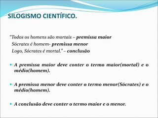 SILOGISMO CIENTÍFICO.
“Todos os homens são mortais – premissa maior
Sócrates é homem- premissa menor
Logo, Sócrates é mortal.” – conclusão
 A premissa maior deve conter o termo maior(mortal) e o
médio(homem).
 A premissa menor deve conter o termo menor(Sócrates) e o
médio(homem).
 A conclusão deve conter o termo maior e o menor.
 