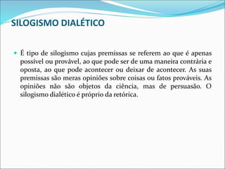 SILOGISMO DIALÉTICO
 É tipo de silogismo cujas premissas se referem ao que é apenas
possível ou provável, ao que pode ser de uma maneira contrária e
oposta, ao que pode acontecer ou deixar de acontecer. As suas
premissas são meras opiniões sobre coisas ou fatos prováveis. As
opiniões não são objetos da ciência, mas de persuasão. O
silogismo dialético é próprio da retórica.
 
