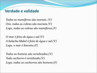 Verdade e validade
Todos os mamíferos são mortais. (V)
Ora, todas as cobras são mortais.(V)
Logo, todas as cobras são mamíferos.(F)
O mar é feito de água e sal.(V)
A bolacha Mabel é feita de água e sal.(V)
Logo, o mar é biscoito.(F)
Todos os homens são vertebrados.(V)
Todo cachorro é vertebrado.(V)
Logo, todos os cachorros são homens.(F)
 