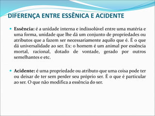 DIFERENÇA ENTRE ESSÊNICA E ACIDENTE
 Essência: é a unidade interna e indissolúvel entre uma matéria e
uma forma, unidade que lhe dá um conjunto de propriedades ou
atributos que a fazem ser necessariamente aquilo que é. É o que
dá universalidade ao ser. Ex: o homem é um animal por essência
mortal, racional, dotado de vontade, gerado por outros
semelhantes e etc.
 Acidente: é uma propriedade ou atributo que uma coisa pode ter
ou deixar de ter sem perder seu próprio ser. É o que é particular
ao ser. O que não modifica a essência do ser.
 