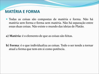 MATÉRIA E FORMA
 Todas as coisas são compostas de matéria e forma. Não há
matéria sem forma e forma sem matéria. Não há separação entre
essas duas coisas. Não existe o mundo das ideias de Platão.
a) Matéria: é o elemento de que as coisas são feitas.
b) Forma: é o que individualiza as coisas. Todo o ser tende a tornar
atual a forma que tem em si como potência.
 