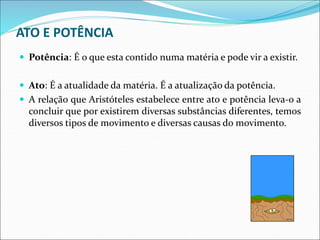 ATO E POTÊNCIA
 Potência: É o que esta contido numa matéria e pode vir a existir.
 Ato: É a atualidade da matéria. É a atualização da potência.
 A relação que Aristóteles estabelece entre ato e potência leva-o a
concluir que por existirem diversas substâncias diferentes, temos
diversos tipos de movimento e diversas causas do movimento.
 