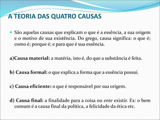 A TEORIA DAS QUATRO CAUSAS
 São aquelas causas que explicam o que é a essência, a sua origem
e o motivo de sua existência. Do grego, causa significa: o que é;
como é; porque é; e para que é sua essência.
a)Causa material: a matéria, isto é, do que a substância é feita.
b) Causa formal: o que explica a forma que a essência possui.
c) Causa eficiente: o que é responsável por sua origem.
d) Causa final: a finalidade para a coisa ou ente existir. Ex: o bem
comum é a causa final da política, a felicidade da ética etc.
 