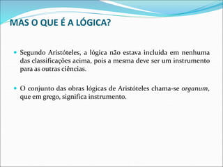 MAS O QUE É A LÓGICA?
 Segundo Aristóteles, a lógica não estava incluída em nenhuma
das classificações acima, pois a mesma deve ser um instrumento
para as outras ciências.
 O conjunto das obras lógicas de Aristóteles chama-se organum,
que em grego, significa instrumento.
 