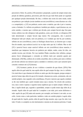 ARISTÓTELES - O TRATADO DO INFINITO
percorrerá o finito. Se, porém, [10] aumentar a proporção, a ponto de sempre tomar uma
porção de idêntica grandeza, percorrerá, pelo fato de que todo finito pode ser esgotado
por qualquer porção determinada. De fato, o infinito não existe de outro modo, senão
em potência e por redução (existe também em ato (entelékheia), como dizemos ser o dia
e a competição), e, [15] em potência, assim como a matéria, que não é por si mesma,
como o limitado. E o infinito em potência é também por adição, o qual dizemos ser, em
certo sentido, o mesmo que o infinito por divisão, pois sempre haverá algo fora para
tomar, embora isso não ultrapasse toda grandeza, como, por divisão, se ultrapassa [20]
todo determinado e sempre haverá algo menor. Por conseguinte, não é possível
ultrapassar tudo por adição, nem em potência, se é verdade que não há, por acidente,
infinito em ato (entelékheia), como os fisiólogos dizem haver, ao dizerem que o corpo
fora do mundo, cuja essência (ousía) é ar ou algo outro que tal, é infinito. Mas se não
[25] é possível haver corpo sensível infinito em ato (entelékheia) dessa maneira, é
manifesto que tampouco haveria em potência por adição, senão, como foi dito, em
sentido inverso, por divisão. Por isso também Platão concebeu dois infinitos, porque
parece haver ultrapassagem e extensão ao infinito tanto por aumento quanto por
diminuição. [30] Mas, embora ele os tenha concebido, não os utiliza; pois nem o infinito
por divisão subsiste nos números (pois a unidade é o mínimo), nem o por aumento (pois
concebe o número até a [33] dezena).
[33] Acontece, porém, de ser o infinito o contrário do que dizem. [207a] Não
aquilo além do qual nada há, mas aquilo além do qual sempre há algo: isto é o infinito.
Um sinal disso é que chamam de infinito os anéis que não têm engaste, porque sempre é
possível tomar algo além do que já foi tomado; chamam-nos assim, certamente, não em
sentido próprio, mas segundo certa semelhança, [5] pois é preciso que aquela condição
se dê, mas também que a parte tomada nunca seja a mesma. No círculo não acontece
isso, mas o outro é apenas o seguinte numa seqüência que se repete sempre. Infinito, de
fato, é aquilo desde que, segundo a quantidade, sempre se pode tomar algo além do já
tomado. Aquilo além do qual nada há é completo e um todo; pois assim definimos o
todo: aquilo de que [10] nada está ausente, por exemplo, um homem é um todo, ou um
cofre. Assim como o todo particular, também o todo em sentido próprio é aquilo além
do qual nada há. Aquilo, porém, além do qual há algo ausente, seja o que for, não é um
todo. O todo e o completo ou são inteiramente o mesmo ou de natureza próxima. E nada
PERI • v. 01 • n. 01 • 2009 • p. 98 - 110 107
 