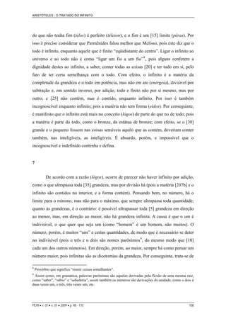 ARISTÓTELES - O TRATADO DO INFINITO
PERI • v. 01 • n. 01 • 2009 • p. 98 - 110 108
do que não tenha fim (télos) é perfeito (téleion); e o fim é um [15] limite (péras). Por
isso é preciso considerar que Parmênides falou melhor que Melisso, pois este diz que o
todo é infinito, enquanto aquele que é finito “eqüidistante do centro”. Ligar o infinito ao
universo e ao todo não é como “ligar um fio a um fio”8
, pois alguns conferem a
dignidade destes ao infinito, a saber, conter todas as coisas [20] e ter tudo em si, pelo
fato de ter certa semelhança com o todo. Com efeito, o infinito é a matéria da
completude da grandeza e o todo em potência, mas não em ato (enérgeia), divisível por
subtração e, em sentido inverso, por adição, todo e finito não por si mesmo, mas por
outro; e [25] não contém, mas é contido, enquanto infinito. Por isso é também
incognoscível enquanto infinito; pois a matéria não tem forma (eîdos). Por conseguinte,
é manifesto que o infinito está mais no conceito (lógos) de parte do que no de todo; pois
a matéria é parte do todo, como o bronze, da estátua de bronze; com efeito, se o [30]
grande e o pequeno fossem nas coisas sensíveis aquilo que as contém, deveriam conter
também, nas inteligíveis, as inteligíveis. É absurdo, porém, e impossível que o
incognoscível e indefinido contenha e defina.
7
De acordo com a razão (lógos), ocorre de parecer não haver infinito por adição,
como o que ultrapassa toda [35] grandeza, mas por divisão há (pois a matéria [207b] e o
infinito são contidos no interior, e a forma contém). Pensando bem, no número, há o
limite para o mínimo, mas não para o máximo, que sempre ultrapassa toda quantidade;
quanto às grandezas, é o contrário: é possível ultrapassar toda [5] grandeza em direção
ao menor, mas, em direção ao maior, não há grandeza infinita. A causa é que o um é
indivisível, o que quer que seja um (como “homem” é um homem, não muitos). O
número, porém, é muitos “uns” e certas quantidades, de modo que é necessário se deter
no indivisível (pois o três e o dois são nomes parônimos9
, do mesmo modo que [10]
cada um dos outros números). Em direção, porém, ao maior, sempre há como pensar um
número maior, pois infinitas são as dicotomias da grandeza. Por conseguinte, trata-se de
8
Provérbio que significa “reunir coisas semelhantes”.
9
Assim como, em gramática, palavras parônimas são aquelas derivadas pela flexão de uma mesma raiz,
como “saber”, “sábio” e “sabedoria”, assim também os números são derivações da unidade, como o dois é
duas vezes um, o três, três vezes um, etc.
 