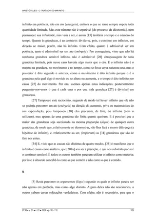 ARISTÓTELES - O TRATADO DO INFINITO
infinito em potência, não em ato (enérgeia), embora o que se tome sempre supere toda
quantidade limitada. Mas este número não é separável [do processo da dicotomia], nem
permanece sua infinidade, mas vem a ser, e assim [15] também o tempo e o número do
tempo. Quanto às grandezas, é ao contrário: divide-se, pois, o contínuo em infinitos, em
direção ao maior, porém, não há infinito. Com efeito, quanto é admissível ser em
potência, tanto é admissível ser em ato (enérgeia). Por conseguinte, visto que não há
nenhuma grandeza sensível infinita, não é admissível [20] ultrapassagem de toda
grandeza limitada, pois nesse caso haveria algo maior que o céu. E o infinito não é o
mesmo na grandeza, no movimento e no tempo, como se fosse certa natureza una, mas o
posterior é dito segundo o anterior, como o movimento é dito infinito porque o é a
grandeza pela qual algo é movido ou se altera ou aumenta, e o tempo é dito infinito por
causa [25] do movimento. Por ora, usemos apenas estas indicações; posteriormente
perguntar-nos-emos o que é cada uma e por que toda grandeza [27] é divisível em
grandezas.
[27] Tampouco este raciocínio, negando de modo tal haver infinito que ele não
se poderia percorrer em ato (enérgeia) na direção do aumento, priva os matemáticos de
sua especulação, pois tampouco [30] eles precisam, de fato, do infinito (nem o
utilizam), mas apenas de uma grandeza tão finita quanto queiram. E é possível que a
maior das grandezas seja seccionada na mesma proporção (lógos) de qualquer outra
grandeza, de modo que, relativamente ao demonstrar, não lhes fará a menor diferença (a
hipótese do infinito), e, relativamente ao ser, (importam) as [34] grandezas que são de
fato nos entes.
[34] E, visto que as causas são distintas de quatro modos, [35] é manifesto que o
infinito é causa como matéria, que [208a] seu ser é privação, e que seu substrato por si é
o contínuo sensível. E todos os outros também parecem utilizar o infinito como matéria;
por isso é absurdo concebê-lo como o que contém e não como o que é contido.
8
[5] Resta percorrer os argumentos (lógoi) segundo os quais o infinito parece ser
não apenas em potência, mas como algo distinto. Alguns deles não são necessários, a
outros cabem certas refutações verdadeiras. Com efeito, não é necessário, para que o
PERI • v. 01 • n. 01 • 2009 • p. 98 - 110 109
 