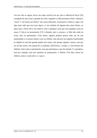 ARISTÓTELES - O TRATADO DO INFINITO
PERI • v. 01 • n. 01 • 2009 • p. 98 - 110 110
vir-a-ser não se esgote, haver um corpo sensível em ato, pois é admissível haver [10]
corrupção de uma coisa e geração de outra, enquanto o todo permanece finito. Ademais,
“tocar” e “ter limite (ser finito)” são coisas diferentes. O primeiro é relativo a algo e de
algo (pois tudo que toca toca algo), e é um acidente de alguma das coisas finitas, ao
passo que o finito não é um relativo; nem é qualquer coisa que toca qualquer coisa ao
acaso. E fiar-se no pensamento [15] é absurdo, pois o excesso e a falta não estão na
coisa, mas no pensamento. Com efeito, alguém poderia pensar cada um de nós
aumentando a si mesmo muitas vezes ao infinito, mas não por isso alguém transbordará
[a cidade] ou será tão grande quanto nós somos, não porque alguém o pense, mas por
ser de fato assim. Isto (pensá-lo) é acidental. [20] Enfim, o tempo e o movimento são
infinitos, bem como o pensamento, sem que permaneça o que foi tomado. E a grandeza,
nem por redução, nem por aumento no pensamento, é infinita. Fica dito, acerca do
infinito, como é, como não é, e o que é.
 