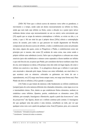 ARISTÓTELES - O TRATADO DO INFINITO
P E R I • v . 0 2 • n . 0 1 • 2 0 1 0 • p . 9 8 - 1 1 0 9 9
4
[202b 30] Visto que a ciência acerca da natureza versa sobre as grandezas, o
movimento e o tempo, sendo cada um destes necessariamente ou infinito ou finito,
ainda que nem tudo seja infinito ou finito, como a afecção ou o ponto (pois talvez
nenhuma destas coisas seja necessariamente ou um ou outro), seria conveniente que
[35] aquele que se ocupa da natureza contemplasse o infinito, se existe ou não, e, se
existe, o que é. Há um sinal de que é próprio dessa [203a] ciência a contemplação
acerca do assunto, pois todos os que parecem ter tocado dignamente tal filosofia
compuseram um discurso acerca do infinito, e todos o estabeleceram como um princípio
dos entes, alguns dos quais, como os Pitagóricos e Platão, o estabeleceram como um
princípio por si mesmo, não como [5] acidente de outra coisa, mas como sendo o
próprio infinito uma substância (ousía). Salvo que os pitagóricos o colocam nas coisas
sensíveis (pois não estabelecem o número como separado) e dizem também ser infinito
o que está fora do céu; ao passo que Platão, por considerar não haver nenhum corpo fora
do céu, nem tampouco as ideias, [10] porque estas não estão em lugar algum, diz estar o
infinito nos sensíveis e nas ideias. E os pitagóricos dizem que o infinito é o par (pois
este encerrado e abarcado pelo ímpar, fornece aos entes infinidade, um sinal disto é o
que acontece com os números: colocados os gnômones em torno do um e
separadamente, ora [15] surge uma forma sempre outra, ora surge uma forma una). Para
Platão são dois os infinitos, [16] o grande e o pequeno.
[16] Todos os que tratam da natureza e dão fundamento ao infinito estabelecem
[sempre] para ele certa natureza diferente dos chamados elementos, como água ou ar ou
o intermediário destes. Pois, dentre os que estabelecem finitos elementos, nenhum os
estabelece como infinitos. Quantos, porém, estabelecem os elementos como [20]
infinitos, por exemplo, Anaxágoras e Demócrito, aquele a partir das homeomeria1
seste
da panspermia2
das figuras, dizem ser o infinito contínuo pelo contato. E Anaxágoras
diz que qualquer uma das partes é uma mistura, semelhante ao todo, por ver que
qualquer coisa vem a ser a partir de qualquer coisa. Esta [25] parece, pois, ser a causa de
1
Literalmente: “(formados) de partes semelhantes”.
2
Literalmente: “(mistura) de todas as sementes.
 
