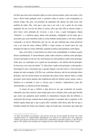 ARISTÓTELES - O TRATADO DO INFINITO
PERI • v. 01 • n. 01 • 2009 • p. 98 - 110 100
ele dizer que num certo momento todas as coisas estavam juntas, como esta carne e este
osso, e deste modo qualquer coisa: e, portanto, todas as coisas, e, por conseguinte, ao
mesmo tempo. Há, pois, um princípio da separação não apenas em cada coisa, mas
também de todas. Ora, visto que o que vem a ser vem a ser a partir de um corpo
quejando, há um vir-a-ser de todas as coisas, salvo que não [30] ao mesmo tempo, e
deve haver certo princípio do vir-a-ser, e este é uno, o qual Anaxágoras chama
“intelecto”, e o intelecto opera, desde certo princípio, inteligindo, de tal modo que é
necessário que, num momento, todas as coisas tenham estado juntas e, em outro, tenham
começado a se mover. Demócrito, por sua vez, diz que nenhuma das coisas primeiras
vem a ser uma da outra, embora [203b] o corpo comum, ao menos para ele, seja
princípio de todas as coisas, diferindo, segundo as partes, pela grandeza e pela figura.
Que, com efeito, é conveniente aos físicos esta contemplação é evidente a partir
dessas considerações. E razoavelmente, então, todos colocam o infinito como princípio,
[5] pois nem pode ser ele em vão, nem há para ele outra potência senão como princípio.
Tudo, pois, ou é princípio ou é a partir de um princípio, e do infinito não há princípio.
Se houvesse, esse seria seu limite.3
E, além disso, sendo certo princípio, é não-gerado e
incorruptível, pois é necessário que o gerado chegue a um fim (télos), e fim (teleuté) é
próprio de toda corrupção. [10] Por isso, conforme dizemos, não há um princípio deste
princípio, mas ele mesmo parece ser princípio das outras coisas, abarcar todas e a todas
governar, como dizem quantos não estabelecem além do infinito outras causas, como o
intelecto ou a amizade; E este é o divino, pois é imortal e indestrutível, como diz
Anaximandro e a maioria [15] dos fisiólogos.
A crença de que o infinito é algo dar-se-ia aos que examinam tal assunto,
sobretudo, por cinco motivos: pelo tempo (pois este é infinito), bem como pela divisão
que ocorre nas grandezas (pois também os matemáticos lançam mão do infinito); e
ainda pelo fato de que somente desse modo geração e corrupção não se esgotam, se for
infinito aquilo desde que o que se gera [20] é retirado; além disso, pelo fato de que o
limitado sempre faz limite com relação a algo, de modo que é necessário que nada seja
3
O ideal seria traduzir em português o par ápeiron/ péras por um par oriundo da mesma raiz, como
“ilimitado/ limite”, ou “indeterminado/ determinação” (ou “termo”), ou “infinito/ fim”, mas a opção por
“infinito” para ápeiron, devido ao seu caráter físico e matemático no presente contexto, e o fato de que a
palavra “fim” poderia criar confusão com a tradução de télos, acabou ficando “infinito/ limite” mesmo.
 