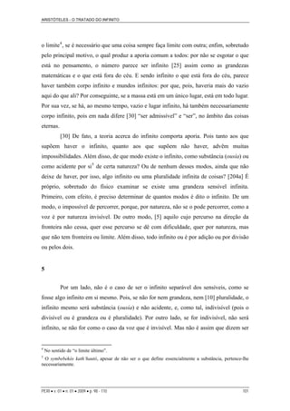ARISTÓTELES - O TRATADO DO INFINITO
PERI • v. 01 • n. 01 • 2009 • p. 98 - 110 101
o limite4
, se é necessário que uma coisa sempre faça limite com outra; enfim, sobretudo
pelo principal motivo, o qual produz a aporia comum a todos: por não se esgotar o que
está no pensamento, o número parece ser infinito [25] assim como as grandezas
matemáticas e o que está fora do céu. E sendo infinito o que está fora do céu, parece
haver também corpo infinito e mundos infinitos: por que, pois, haveria mais do vazio
aqui do que ali? Por conseguinte, se a massa está em um único lugar, está em todo lugar.
Por sua vez, se há, ao mesmo tempo, vazio e lugar infinito, há também necessariamente
corpo infinito, pois em nada difere [30] “ser admissível” e “ser”, no âmbito das coisas
eternas.
[30] De fato, a teoria acerca do infinito comporta aporia. Pois tanto aos que
supõem haver o infinito, quanto aos que supõem não haver, advêm muitas
impossibilidades. Além disso, de que modo existe o infinito, como substância (ousía) ou
como acidente por si5
de certa natureza? Ou de nenhum desses modos, ainda que não
deixe de haver, por isso, algo infinito ou uma pluralidade infinita de coisas? [204a] É
próprio, sobretudo do físico examinar se existe uma grandeza sensível infinita.
Primeiro, com efeito, é preciso determinar de quantos modos é dito o infinito. De um
modo, o impossível de percorrer, porque, por natureza, não se o pode percorrer, como a
voz é por natureza invisível. De outro modo, [5] aquilo cujo percurso na direção da
fronteira não cessa, quer esse percurso se dê com dificuldade, quer por natureza, mas
que não tem fronteira ou limite. Além disso, todo infinito ou é por adição ou por divisão
ou pelos dois.
5
Por um lado, não é o caso de ser o infinito separável dos sensíveis, como se
fosse algo infinito em si mesmo. Pois, se não for nem grandeza, nem [10] pluralidade, o
infinito mesmo será substância (ousía) e não acidente, e, como tal, indivisível (pois o
divisível ou é grandeza ou é pluralidade). Por outro lado, se for indivisível, não será
infinito, se não for como o caso da voz que é invisível. Mas não é assim que dizem ser
4
No sentido de “o limite último”.
5
O symbebekòs kath’hautó, apesar de não ser o que define essencialmente a substância, pertence-lhe
necessariamente.
 