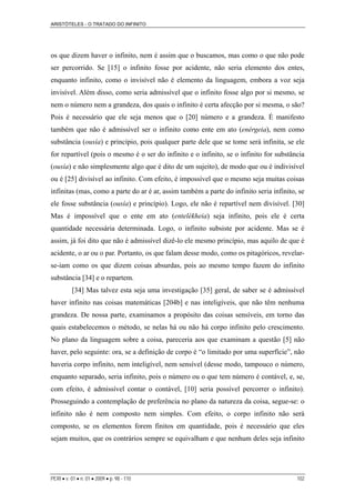 ARISTÓTELES - O TRATADO DO INFINITO
os que dizem haver o infinito, nem é assim que o buscamos, mas como o que não pode
ser percorrido. Se [15] o infinito fosse por acidente, não seria elemento dos entes,
enquanto infinito, como o invisível não é elemento da linguagem, embora a voz seja
invisível. Além disso, como seria admissível que o infinito fosse algo por si mesmo, se
nem o número nem a grandeza, dos quais o infinito é certa afecção por si mesma, o são?
Pois é necessário que ele seja menos que o [20] número e a grandeza. É manifesto
também que não é admissível ser o infinito como ente em ato (enérgeia), nem como
substância (ousía) e princípio, pois qualquer parte dele que se tome será infinita, se ele
for repartível (pois o mesmo é o ser do infinito e o infinito, se o infinito for substância
(ousía) e não simplesmente algo que é dito de um sujeito), de modo que ou é indivisível
ou é [25] divisível ao infinito. Com efeito, é impossível que o mesmo seja muitas coisas
infinitas (mas, como a parte do ar é ar, assim também a parte do infinito seria infinito, se
ele fosse substância (ousía) e princípio). Logo, ele não é repartível nem divisível. [30]
Mas é impossível que o ente em ato (entelékheia) seja infinito, pois ele é certa
quantidade necessária determinada. Logo, o infinito subsiste por acidente. Mas se é
assim, já foi dito que não é admissível dizê-lo ele mesmo princípio, mas aquilo de que é
acidente, o ar ou o par. Portanto, os que falam desse modo, como os pitagóricos, revelar-
se-iam como os que dizem coisas absurdas, pois ao mesmo tempo fazem do infinito
substância [34] e o repartem.
[34] Mas talvez esta seja uma investigação [35] geral, de saber se é admissível
haver infinito nas coisas matemáticas [204b] e nas inteligíveis, que não têm nenhuma
grandeza. De nossa parte, examinamos a propósito das coisas sensíveis, em torno das
quais estabelecemos o método, se nelas há ou não há corpo infinito pelo crescimento.
No plano da linguagem sobre a coisa, pareceria aos que examinam a questão [5] não
haver, pelo seguinte: ora, se a definição de corpo é “o limitado por uma superfície”, não
haveria corpo infinito, nem inteligível, nem sensível (desse modo, tampouco o número,
enquanto separado, seria infinito, pois o número ou o que tem número é contável, e, se,
com efeito, é admissível contar o contável, [10] seria possível percorrer o infinito).
Prosseguindo a contemplação de preferência no plano da natureza da coisa, segue-se: o
infinito não é nem composto nem simples. Com efeito, o corpo infinito não será
composto, se os elementos forem finitos em quantidade, pois é necessário que eles
sejam muitos, que os contrários sempre se equivalham e que nenhum deles seja infinito
PERI • v. 01 • n. 01 • 2009 • p. 98 - 110 102
 