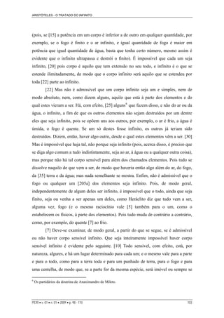 ARISTÓTELES - O TRATADO DO INFINITO
PERI • v. 01 • n. 01 • 2009 • p. 98 - 110 103
(pois, se [15] a potência em um corpo é inferior a de outro em qualquer quantidade, por
exemplo, se o fogo é finito e o ar infinito, e igual quantidade de fogo é maior em
potência que igual quantidade de água, basta que tenha certo número, mesmo assim é
evidente que o infinito ultrapassa e destrói o finito). É impossível que cada um seja
infinito, [20] pois corpo é aquilo que tem extensão no seu todo, e infinito é o que se
estende ilimitadamente, de modo que o corpo infinito será aquilo que se estendeu por
toda [22] parte ao infinito.
[22] Mas não é admissível que um corpo infinito seja um e simples, nem de
modo absoluto, nem, como dizem alguns, aquilo que está à parte dos elementos e do
qual estes vieram a ser. Há, com efeito, [25] alguns6
que fazem disso, e não do ar ou da
água, o infinito, a fim de que os outros elementos não sejam destruídos por um dentre
eles que seja infinito, pois se opõem uns aos outros, por exemplo, o ar é frio, a água é
úmida, o fogo é quente. Se um só destes fosse infinito, os outros já teriam sido
destruídos. Dizem, então, haver algo outro, desde o qual estes elementos vêm a ser. [30]
Mas é impossível que haja tal, não porque seja infinito (pois, acerca disso, é preciso que
se diga algo comum a tudo indistintamente, seja ao ar, à água ou a qualquer outra coisa),
mas porque não há tal corpo sensível para além dos chamados elementos. Pois tudo se
dissolve naquilo de que vem a ser, de modo que haveria então algo além do ar, do fogo,
da [35] terra e da água; mas nada semelhante se mostra. Enfim, não é admissível que o
fogo ou qualquer um [205a] dos elementos seja infinito. Pois, de modo geral,
independentemente de algum deles ser infinito, é impossível que o todo, ainda que seja
finito, seja ou venha a ser apenas um deles, como Heráclito diz que tudo vem a ser,
alguma vez, fogo (e o mesmo raciocínio vale [5] também para o um, como o
estabelecem os físicos, à parte dos elementos). Pois tudo muda de contrário a contrário,
como, por exemplo, do quente [7] ao frio.
[7] Deve-se examinar, de modo geral, a partir do que se segue, se é admissível
ou não haver corpo sensível infinito. Que seja inteiramente impossível haver corpo
sensível infinito é evidente pelo seguinte. [10] Todo sensível, com efeito, está, por
natureza, algures, e há um lugar determinado para cada um; e o mesmo vale para a parte
e para o todo, como para a terra toda e para um punhado de terra, para o fogo e para
uma centelha, de modo que, se a parte for da mesma espécie, será imóvel ou sempre se
6
Os partidários da doutrina de Anaximandro de Mileto.
 