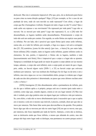 ARISTÓTELES - O TRATADO DO INFINITO
deslocará. Mas isto é certamente impossível. (Por que, pois, ela se deslocaria para baixo
ou para cima ou numa direção qualquer? Digo, [15] por exemplo, se for o caso de um
punhado de terra, onde ele será movido ou onde repousará? Com efeito, o lugar do
corpo que lhe é homogêneo é infinito. Ocupará ele todo o lugar ou não? E como? Que e
onde serão seu repouso e seu movimento? Ou repousará por toda parte? Logo não se
moverá. Ou se moverá por toda parte? Logo não repousará.) E, se o [20] todo for
dessemelhante, os lugares também serão dessemelhantes. Primeiramente o corpo do
todo não será um senão por contato. Em seguida, ou serão finitas em espécie suas partes
ou infinitas. Por um lado, não é possível que sejam finitas (pois umas serão infinitas,
outras não, se o todo for infinito, por exemplo, o fogo ou a água; e tal será a corrupção
dos [25, 29] contrários, [como foi dito antes]). [por isso... o baixo] Se, por outro lado,
forem infinitas [30] e simples, tanto os lugares serão infinitos, quanto infinitos serão os
elementos. Se isto, porém, é impossível, e finitos são os lugares, também o todo
[necessariamente será finito]. Pois é impossível que o corpo e o lugar não se ajustem.
Tampouco a totalidade do lugar pode ser maior de quanto o corpo admite ser (ao mesmo
tempo, ademais, o corpo não será infinito), nem o corpo pode ser maior do que o lugar,
pois, então, ou haverá algum vazio [205b 1, a 25] ou haverá corpo que estivesse
nenhures por natureza. <por isso nenhum dos fisiólogos fez do fogo ou da terra o um e
infinito, mas sim a água ou o ar ou o intermediário deles, porque é evidente que o lugar
de cada um dos dois primeiros é determinado, ao passo que estes últimos oscilam entre
o alto e o baixo.>
[205b] Anaxágoras [2] fala absurdamente sobre a permanência do infinito, pois
ele diz que o infinito apóia a si próprio, porque está em si mesmo (pois nada outro o
contém), como algo que, estando algures, estaria aí em seu lugar natural. [5] Mas isso
não é verdade, pois algo poderia estar em algum lugar por violência e não por natureza.
Se, com efeito, o todo não se move absolutamente (pois é necessário que o que se apóia
em si mesmo e está em si mesmo seja imóvel), é preciso, contudo, dizer por que não se
move por natureza. Não basta falar assim para desvencilhar-se da questão. Pois poderia
haver algo que não se movesse por não ter outro lugar [10] em que se mover, mas que,
por natureza, não fosse impedido por nada de fazê-lo. Ademais, a terra não se desloca,
nem se deslocaria ainda que fosse infinita, a menos que afastada do centro, mas não
porque não haja outro lugar onde se desloque, mas permanece no centro porque assim é
PERI • v. 01 • n. 01 • 2009 • p. 98 - 110 104
 