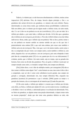 ARISTÓTELES - O TRATADO DO INFINITO
PERI • v. 01 • n. 01 • 2009 • p. 98 - 110 106
6
Todavia, é evidente que, se não houvesse absolutamente o infinito, muitas coisas
impossíveis [10] adviriam. Pois, do tempo, haveria algum princípio e fim; e as
grandezas não seriam divisíveis em grandeza; e o número não seria infinito. Parece,
determinadas as coisas desse modo, que nenhuma dessas possibilidades é admissível;
falta um árbitro, pois é evidente que de algum modo o infinito existe, de outro modo,
não. E o ser é dito ou em potência ou em ato (entelékheia), [15] e, por um lado, há o
infinito por adição, e, por outro lado, o infinito por divisão. Já foi dito que a grandeza
não é infinita em ato (enérgeia), por divisão, é. Pois não é difícil refutar a tese das linhas
indivisíveis. Resta, então, que o infinito seja em potência. Não se deve, porém, tomar o
ser em potência no mesmo sentido no mesmo sentido em que se diz que isto é
potencialmente uma estátua [20] e que será uma estátua, pois nesse caso também o
infinito seria em ato (enérgeia). Mas, visto que o ser é de muitos modos, assim como o
dia e a competição são por virem a ser sempre outros, assim também o infinito (e, com
efeito, daqueles há o ser em potência e em ato (enérgeia), pois uma olimpíada é tanto
pelo fato de a competição poder [25] vir a ser, quanto por ela vir a ser efetivamente). É
evidente, porém, que o infinito é de outro modo, seja no tempo, seja na geração dos
homens, bem como na divisão das grandezas. Pois, em geral, o infinito é assim por ser
sempre tomado como outro, e o tomado é sempre finito, mas sempre um diferente.
[29a] [Além disso, o ser é dito de múltiplos modos, por conseguinte [30] não se
deve tomar o infinito como algum “isto”, como homem ou casa, mas como é dito o dia e
a competição, cujo ser não é como certa substância (ousía) gerada, mas sempre em
geração e corrupção, determinado sim, mas sempre diferente] Mas, enquanto nas
grandezas [acontece] de permanecer o que é retirado, [206b] quanto ao tempo e a
geração dos homens, eles se corrompem de tal maneira que [3] nada fica para trás.
[3] De certo modo, o infinito por adição é o mesmo que o infinito por divisão;
com efeito, no finito, o infinito por adição [5] vem a ser de modo inverso: à medida que
o dividido é visto ir ao infinito, o adicionado parece ir na direção do determinado. Pois,
no finito em grandeza, se alguém tomar uma porção determinada, e depois tomar outra
na mesma proporção7
, desde que não tome uma grandeza idêntica ao todo, não
7
Por exemplo, se tomar a metade e, depois, a metade da metade.
 