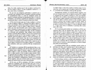 e a algum negro, e cisne náo se aplica a nenhum negro, de ma-
neira que, se far suposto que A se aplica a todo B e B a algum
1 o C, a conclusáo será verdadeira, ainda que BC seja falsa.
Analogamente, também, se a premissa AB far negativa, urna
vez que é possível para A náo se aplicar a nenhum B e a algum
C, enquanto B náo se aplica a nenhum C, como, por exemplo,
um genero náo se aplica a urna espécie de um outro genero e
15 náo se aplica a algum acidente de sua própria espécie, pois ani-
mal náo se aplica a nenhum número e náo se aplica a algum
branco, e número náo se aplica a nenhum branco. Assim, se
número far tomado como o termo médio, e se supor que A náo
se aplica a nenhum B e B a algum C, A náo se aplicará a algum
C - o que, como vimos, é verdadeiro. A premissa AB é verda-
deira e BC é falsa.
20 [4] A conclusáo pode também ser verdadeira se AB far par-
cialmente falsa e BC far também falsa, urna vez que náo há
razáo para que A náo se aplique a algum B e a algum C, en-
quanto B náo se aplica a nenhum C; por exemplo, se B é con-
trário a e e ambos sáo acidentes do mesmo genero, pois animal
se aplica a algum branco e algum negro, mas branco náo se
25 aplica a nenhum negro. Assim, caso se suponha que A se aplica
a todo B, e B a algum C, a conclusáo será verdadeira e assim
também, se a premissa AB far tomada como negativa, 'pois o~
termos seráo os mesmos e seráo postulados na mesma relacáo
para efeito da demonstracáo,
A conclusáo também pode ser verdadeira quando ambas as
30 premissas sáo falsas, pois é possível para A náo se aplicar a ne-
nhum B, mas se aplicar a algum C, enquanto B náo se aplica a
nenhum C, como, por exemplo, um genero náo se aplica a urna
espécie de outro genero, mas se aplica a um acidente de sua pró-
pria espécie; animal náo se aplica a nenhum número, mas se apli-
ca a algum branco e número náo se aplica a nenhum branco.
Assim, se supóe-se que A se aplica a todo B e B a algum C, a con-
35 clusáo será verdadeira, embora ambas as premissas sejam falsas.
É ainda análogo, também, se AB far negativa, porque náo há
razáo para que A náo se aplique ao todo de B e náo obstante
náo se aplique a algum C, enquanto B náo se a~lica a nenhu~
C, como, por exemplo, animal se aplica a todo cisne, mas náo se
aplica a algum negro, enquanto cisne náo se aplica a nenhum
negro; de sorte que urna vez se suponha que A náo se aplica a
EDIPRD-205
ÓRGANON
­ANALÍTICOSANTERIORES­ LIVRO 11
lativo. Se, entáo, supóe-se que A náo se aplica a nenhum B e
15 que B se aplica a todo C, A náo se aplicará a nenhum C - o
que, como vimos, é verdadeiro.
No que toca aos silogismos particulares, é possível que a
conclusáo seja verdadeira tanto [1] quando a primeira premissa
far completamente falsa e a outra far verdadeira quanto [2]
quando a primeira premissa far parcialmente falsa e a outra far
20 verdadeira; e [3] quando a primeira far verdadeira e a segunda
parcialmente falsa; e, ainda, [4] quando ambas forem falsas.
[1] Pois náo há razáo para que A náo se aplique a nenhum
B, mas se aplique a algum C, enquanto B se aplica a algum C,
como, por exemplo, animal náo se aplica a nenhuma neve, mas
a algum branco, e neve se aplica a algum branco. Supondo,
entáo, que neve seja formulado como o termo médio e animal
25 como o primeiro e se assuma que A se aplica a totalidade de B e
B a algum C, AB será completamente falsa, mas BC verdadeira
e a conclusáo será verdadeira. Algo análogo acorre também
quando a premissa AB far negativa, urna vez que é possível para
A aplicar-se ao todo de B e náo se aplicar a algum C e, náo
30 obstante, para B se aplicar a algum C, como, por exemplo, ani-
mal se aplica a todo homem, mas náo é um conseqüente de
algum branca, e homem se aplica a algum branca, de sorte que
se homem far postulado como o termo médio e supor-se que A
náo se aplica a nenhum B e B se aplica a algum C, a conclusáo
será verdadeira, ainda que a premissa AB seja completamente
falsa.
35 [2] Também se a premissa AB far parcialmente falsa, a con-
clusáo poderá ser verdadeira, pois náo há razáo para que A náo
se aplique tanto a algum B quanto a algum C, enquanto B se
aplica a algum C, como, por exemplo, animal se aplica a algum
befo e a algum grande, e befo se aplica a algum grande. Assim,
se supormos que A se aplica a todo B, e B a algum C, a premis-
55a1 sa AB será parcialmente falsa, mas BC será verdadeira e a con-
clusáo será verdadeira. Analogamente, também, se a premissa
AB far negativa, visto que os termos seráo os mesmos e estaráo
ligados da mesma forma com vista a demonstracáo.
5 [3] De novo, se AB far verdadeira e BC falsa, a conclusáo
poderá ser verdadeira, pois náo há razáo para que A náo se
aplique a totalidade de B e a algum C, enquanto B náo se aplica
a nenhum C, como, por exemplo, animal aplica-se a todo cisne
ARISTÓTELES­ ÓRGANON
204-EDIPRO
 