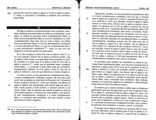 10
5
56a1
35
30
Igualmente, também, se urna premissa for parcialmente falsa
e a outra completamente verdadeira, urna vez que é possível
para A aplicar-se a algum Be a todo C, enquanto B náo se apli-
ca a nenhum C, como, por exemplo, animal se aplica a algum
branca e a todo corvo, e branca náo se aplica a nenhum corvo.
Assim, se supomos que A náo se aplica a nenhum B, mas se
aplica ao todo de C, a premissa AB será parcialmente falsa e AC
será completamente verdadeira, bem como a conclusáo. Analo-
gamente, também, se a negativa for transposta, urna vez que a
demonstracáo será efetuada através dos mesmos termos. E tam-
bém se a premissa afirmativa for parcialmente falsa e a negativa
completamente verdadeira, porque náo há razáo para que A
náo se aplique a algum B e, náo obstante, náo se aplique de
modo algum a C, enquanto B náo se aplica a nenhum C, como,
por exemplo, animal se aplica a algum branca, mas náo se apli-
ca a nenhuma resina e branco náo se aplica a nenhuma resina -
de sorte que, se supormos que A se aplica ao todo de B, mas
náo se aplica a nenhum C, AB será parcialmente falsa e AC
completamente verdadeira, bem como a conclusáo.
A conclusáo pode também ser verdadeira se ambas as pre-
missas forem parcialmente falsas, urna vez que é possível para A
aplicar-se a algum tanto de B como de C, enquanto B náo se
aplica a nenhum C, como, por exemplo, animal se aplica a al-
gum branca e a algum negro, mas bronco náo se aplica a ne-
nhum negro. Assim, se supormos que A se aplica a todo B, mas
náo se aplica a nenhum C, ambas as premissas seráo parcial-
mente falsas, mas a conclusáo será verdadeira. Algo análogo,
também, se a premissa negativa for transposta, a dernonstracáo
sendo feita por meio dos mesmos termos.
É evidente que o mesmo também é válido para os silogismos
particulares, pois náo há razáo para que A náo se aplique a todo
B e a algum C, enquanto B náo se aplica a algum C, como, por
exemplo, animal se aplica a todo homem e a algum branco, mas
homem náo se aplicará a algum branca. Assim, se tomarmos A
como náo se aplicando a nenhum B, mas se aplicando a algum
e, a premissa universal será completamente falsa, mas a premis-
sa particular será verdadeira, o mesmo o sendo a conclusáo,
A situacáo será análoga também se a premissa AB for toma-
da como afirmativa, pois é possível para A náo se aplicar a ne-
nhum B e náo se aplicar a algum C, e para B náo se aplicar a
25
EDIPR0-207
ÓRGANON
-ANALÍTICOS ANTERIORES - LIVRO11
239. W. D. Ross desconsidera as porcóss textuais entre chaves. Nao há dúvida que
esta passagem é suspeita e que o elenco apresentado nao é totalmente correto.
Hugh Tredennick também o ressalta.
Na figura mediana é possível alcancar urna conclusáo verda-
deira mediante premissas falsas em todas as combinacóes, quais
5 sejam, se ambas as premissas forero completamente falsas, se
cada urna for parcialmente falsa, se urna for verdadeira e a outra
{completamente} falsa (seja urna ou outra a falsa), {se ambas
forem parcialmente falsas, se urna for absolutamente verdadeira
1 o e a outra parcialmente falsa e se urna for completamente falsa e
a outra parcialmente verdadeira}239 - tanto no que toca aos
silogismos universais quanto aos particulares.
Se A náo se aplica a nenhum B, mas se aplica a todo C, co-
mo, por exemplo, animal náo se aplica a nenhuma pedra, mas
se aplica a todo cava/o, se as premissas forem tomadas no senti-
do contrário e se supor que A se aplica a todo B, mas náo se
aplica a nenhum e - ainda que as premissas sejam completa-
mente falsas -, a conclusáo a partir delas pode ser verdadeira.
Analogamente, também, se A se aplica a todo B, mas náo se
15 aplica a nenhum C, urna vez que obteremos o mesmo silogismo.
O mesmo ocorre se urna premissa for completamente falsa e
a outra completamente verdadeira, porque náo há razáo para
que A náo se aplique ao todo tanto de B quanto de C, enquanto
B náo se aplica a nenhum C, como, por exemplo, um genero se
20 aplica a espécie náo subordinada, pois animal aplica-se tanto a
todo cava/o quanto a todo homem, e nenhum homem é um
cava/o. Assim, caso se suponha que animal se aplica ao todo de
urna mesma espécie e a nenhum da outra espécie, urna premis-
sa será completamente verdadeira e a outra completamente
falsa, e a conclusáo será verdadeira, sem que importe a quais
dos termos se refira a negativa.
55b1 nenhum B e que B se aplica a algum C, A náo se aplica a algum
C. Assim, a conclusáo é verdadeira, a despeito das premissas
serem falsas.
ARISTÓTELES - ÓRGANON
206-EDIPRO
 