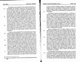 35
30
25
20
15
ra. [2] E se CA for também suposta, náo obteremos nenhum
silogismo, tal como náo obtemos nenhum quando se supóe que
A náo se aplica a todo B. Assim, é evidente que a proposicáo
afirmativa universal náo é demonstrável per impossibi/e na pri-
meira figura.
A proposicáo negativa universal, entretanto, e a particular a-
firmativa ou negativa, sáo demonstráveis. Suponhamos que A
náo se aplique a nenhum B e que B se aplique a todo C ou a
algum C. Entáo se seguirá necessariamente que A náo se aplica
a nenhum C ou náo se aplica a C de modo algum. Mas isso é
impossível (urna vez que admitimos como verdadeiro e evidente
que A se aplica a todo C); de onde se segue que se essa propo-
sícáo é falsa, A se aplica necessariamente a algum B. Mas se a
outra premissa suposta for ligada a A, náo haverá silogismo,
nem quando o contrário da conclusáo for suposto, a saber, que
A náo se aplica a algum B. Assim se evidencia que ternos que
supor o contraditório da conclusáo.
Agora, suponhamos que A se aplica a algum B e que C se
aplica a todo A. Entáo, C tem que se aplicar a algum B. Que isso
seja impossível, de maneira que a suposícáo seja falsa. Mas se
for assim, será verdade que A náo se aplica a nenhum B. Analo-
gamente, também, se a premissa suposta CA tivesse sido negati-
va. Mas se a premissa ligada a B for suposta, náo haverá silo-
gismo. Se, contudo, a proposicáo contrária far suposta, haverá
um silogismo e um argumento per impossibi/e, mas a proposícáo
náo é demonstrável. Suponhamos que A se aplica a todo B e
que C se aplica a todo A. Entáo C terá que se aplicar a todo B.
Mas isso é impossível e, assim, é falso que A se aplica a todo B.
Entretanto, náo é ipso facto necessário que se náo se aplica a
todo náo se aplica a nenhum. Analogamente, também, supondo
que a outra premissa suposta seja vinculada a B, com o que
teremos um silogismo e um argumento per impossibile, mas a
hipótese náo é refutada. E, assim, é preciso que assumamos o
contraditório da conclusáo.
Se pretendemos demonstrar que A náo se aplica a todo B,
teremos que supor que ele se aplica a todo B, pois se A se aplica
a todo B e C a todo A, C se aplicará a todo B, de serte que, se
isso for impossível, a suposicáo será falsa. Algo análogo acorrerá
também se a outra premissa houver sido vinculada a B. O mes-
mo também vale se CA tiver sido tomada como negativa, urna
10
EDIPR0-223
ÓRGANON
­ANALÍTICOSANTERIORES­ LIVRO 11
1
253. npo~ATJµcmx
(problemata), mas deve se entender aqui especificamente proposi-
yc5es.
5
61b1
40
35
Um silogismo per ímpossibi/e é demonstrado postulando-se o
contraditório da conclusáo e supondo-se urna premissa adicio-
nal. É produzido em todas as tres figuras e é semelhante a con-
versáo, mas desta difere no seguinte, a saber, que enquanto
convertemos após um silogismo ter sido construído e ambas as
premissas terem sido supostas, quando efetuamos urna reductio
ad impossibi/e, a proposicáo contraditória nao é de início explíci-
tamente admitida, mas visivelmente verdadeira. Os termos, con-
tudo, sao ligados de maneira semelhante em ambos os casos,
bem como o esquema de suposicóes é neles Idéntico. Por e-
xemplo, se A se aplica a todo Be C é o termo médio, se supor-
mos que A náo se aplica a todo B ou náo se aplica a nenhum B,
embora se aplique a todo C, o que é exato ex hypothesi, C ne-
cessariamente náo se aplicará a nenhum ou náo se aplicará ao
todo de B. Mas isso é impossível e, conseqüentemente, a suposi-
cáo era falsa, com o que o contraditório é o verdadeiro. Ocorre
coisa análoga nas demais figuras, urna vez que todos os exem-
plos que admitem conversáo também admitem inferencia per
impossibi/e.
Todas os outros problemas253 sáo demonstráveis per impos-
sibi/e em todas as tres figuras, mas a universal afirmativa, embo-
ra demonstrável na figura mediana e na terceira, náo é dernons-
trável na primeira. Suponhamos que A náo se aplica a todo B
ou náo se aplica a nenhum B, e suponhamos também urna ou-
tra premissa que se relaciona a um ou outro termo, ou que e se
aplica a todo A ou que B se aplica a todo D, pois desta forma
teremos a primeira figura. Ora, se supormos que A náo se aplica
a todo B, náo obteremos nenhum silogismo, náo importa a qua!
dos dais termos a premissa suposta se refíra; mas se supormos
que A náo se aplica a nenhum B, [l] quando BD também far
suposta, a despeito de podermos argumentar a favor de urna
falsa conclusáo, o ponto a ser demonstrado náo estará demons-
trado, pois se A náo se aplica a nenhum B e B se aplica a todo
D, A náo se aplicará a nenhum D. Bem, havíamos admitido tal
coisa como impossível. Conseqüentemente, é falso que A náo se
aplique a nenhum B. Mas se "A náo se aplica a nenhum B" far
falsa, náo se concluirá que "A se aplica a todo B" seja verdadei-
30
25
20
ARISTÓTELES­ ÓRGANON
222-EDIPRO
 