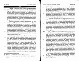 25 cáo na dírecáo ascendente, quer se a considere na direcáo des-
cendente; por exemplo, se supormos que A se aplica a B e B a C
e Ca O e é falso que B se aplica a O, pois se quando A é elimi-
nado, B ainda se aplica a Ce Ca O, entáo o erro náo pode ser
devido a hipótese original. Ou, por outro lado, se consideramos
30 a lígacáo na direcáo ascendente; por exemplo, se A se aplica a B
e E a A e F a E, e é falso que F se aplica a A, pois neste caso
também a conclusáo impossível se constituirá como tal, ainda
que a hipótese original seja eliminada.
A conclusáo impossível tem que ser ligada aos termos origi-
nais, urna vez que assim dependerá da hipótese; por exemplo,
se estamos considerando a conexáo na direcáo descendente, a
conclusáo impossível tem que ser ligada ao termo que é o predi-
35 cado, pois se for impossível que A se aplique a O, quando A for
eliminado o erro náo existirá mais. Na dírecáo ascendente a
conexáo deve ser com o termo do qua! o outro é predicado, pois
se F náo pode aplicar-se a B, quando B for eliminado o erro náo
existirá mais. A situacáo é análoga também se os silogismos
forem negativos.
66a1 Assim, é evidente que, se a conclusáo impossível náo estiver
relacionada aos termos originais, o erro náo será devido a hipó-
tese. Com efeito, mesmo quando a conclusáo é relacionada
desse modo, o erro nem sempre será devido a hipótese, pois
admitindo que se supós que A se aplica náo a B, mas a K e K a
e e e a o ­, mesmo assim a conclusáo impossível se conserva.
5 Analogamente, também, se os, termos sáo tomados na direcáo
ascendente, de sorte que se a conclusáo impossível se constitui
como tal valha ou náo a hipótese original, náo pode constituir-se
(resultar) a partir da hipótese. Provavelmente, o fato de quando
é a hipótese eliminada produzir-se, náo obstante, o erro, deve
significar náo que a conclusáo impossível se segue quando al-
guma outra hipótese é feita, mas que,.quando a hipótese origi-
1 o na! é eliminada, a mesma conclusáo impossível se produz atra-
vés das premissas restantes, urna vez que presumivelmente náo
é de modo algum incongruente que o mesmo erro resulte de
diversas hipóteses; por exemplo, que a conclusáo impossível
"linhas paralelas se encontram" se constituísse tanto na hipótese
de que o angulo interno é maior do que o externo quanto na-
15 quela de que a soma dos angulas de um triangulo é maior do
que dois angulas retos.
EDIPR0-235
ÓRGANON­ANALÍTICOS ANTERIORES­ LIVRO 11
l'
.
'
~
:l.::nr
;¡r
1·1·.·
.. ,····.·
.:· i.
.,
.•...•.•...
•· ~..
~.....•
·.•.•
..•
•.·.·
•.·..
: .;~
' . .~,
;. t
' ;g¿
::1.
265. Cf. Tópicos,V e/ou Refutar;oes Sofísticas, 167b21 e seguintes.
266. Na verdade, sao quatro os argumentos de Zenáo em torno do movimento, de
acordo com o próprio Aristóteles. Ver Física, Livro VI, capítulo ix, 239b10 e se­
guintes.
A objecáo "Esta náo é a causa do erro" que estamos habitua-
65b1 dos a utilizar em nossos argumentos encontra-se em primeiro
lugar nos silogismos envolvendo a reductio ad impossibile, onde
é usada para contradizer a proposicáo que estava sendo de-
monstrada pela reductio ad impossibi/e, pois a menos que nosso
opositor a contradiga, ele náo dirá "Esta náo é a causa do erro"
- ele protestará que houve urna falsa suposícáo nos primeiros
estágios do argumento. Tampouco empregará ele a objecáo
numa demonstracáo ostensiva, urna vez que nesta náo se postu-
la alguma coisa que contradiz a conclusáo.
Ademais, quando algo é refutado ostensivamente por meio
5 dos termos A, B e C, náo se pode sustentar que o silogismo
independe da suposicáo, porque nos restringimos a dizer que
alguma coisa náo é a causa quando, mesmo que fosse refutada,
o silogismo, náo obstante isso, é concluído. Isto náo é possível
nos silogismos ostensivos, pois quando a suposicáo é refutada, o
silogismo relacionado a ela perderá a validade. Assim, fica evi-
dente que a objecáo "Esta náo é a causa ... " é utilizada na reduc-
1 o tio ad impossibile quando a hipótese original está relacionada de
tal forma com a conclusáo impossível que esta última se produz
seja a hipótese válida ou náo.
A mais conspícua forma na qua! a hipótese náo é a causa do
15 erro se apresenta quando o silogismo procede dos termos mé-
dios para a conclusáo impossível independentemente da hipóte-
se, como descrevemos nos Tópicos.265 Isto corresponde a postu-
lar como causa o que náo é nenhuma causa, como alguém que,
desejando demonstrar que a diagonal de um quadrado é inco-
mensurável se pusesse a tentar demonstrar o argumento de
Zenáo de que o movimento é ímpossívef'" e se pusesse a usar a
20 reductio ad impossibile com essa finalidade; de fato, náo há
conexáo de absolutamente nenhuma maneira entre o erro e a
assercáo original. Estamos <liantede urna outra forma quando a
conclusáo impossível está ligada a hipótese, mas náo é constitu-
ída por causa desta. Isso pode acorrer quer se considere a liga-
XVII
ARISTÓTELES­ ÓRGANON
234-EDIPRO
 